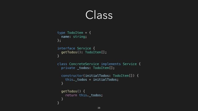 Class
type TodoItem = {
name: string;
};
interface Service {
getTodos(): TodoItem[];
}
class ConcreteService implements Service {
private _todos: TodoItem[];
constructor(initialTodos: TodoItem[]) {
this._todos = initialTodos;
}
getTodos() {
return this._todos;
}
}
38
