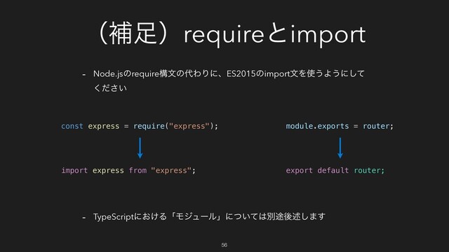 ʢิ଍ʣrequireͱimport
- Node.jsͷrequireߏจͷ୅ΘΓʹɺES2015ͷimportจΛ࢖͏Α͏ʹͯ͠
͍ͩ͘͞
- TypeScriptʹ͓͚ΔʮϞδϡʔϧʯʹ͍ͭͯ͸ผ్ޙड़͠·͢
const express = require("express");
import express from "express";
56
module.exports = router;
export default router;
