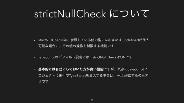 strictNullCheck ʹ͍ͭͯ
- strictNullChecks͸ɺࢀর͍ͯ͠Δ஋ͷܕʹnull ·ͨ͸ undeﬁned͕୅ೖ
Մೳͳ৔߹ʹɺͦͷ஋ͷૢ࡞Λ੍ݶ͢ΔػೳͰ͢
- TypeScriptͷσϑΥϧτઃఆͰ͸ɺstrictNullCheck͸ONͰ͢
- جຊతʹ͸༗ޮʹ͓͍ͯͨ͠ํ͕ྑ͍ػೳͰ͕͢ɺطଘͷJavaScriptϓ
ϩδΣΫτʹޙ෇ͰTypeScriptΛಋೖ͢Δ৔߹͸ɺҰ୴offʹ͢Δͷ΋Ξ
ϦͰ͢
63
