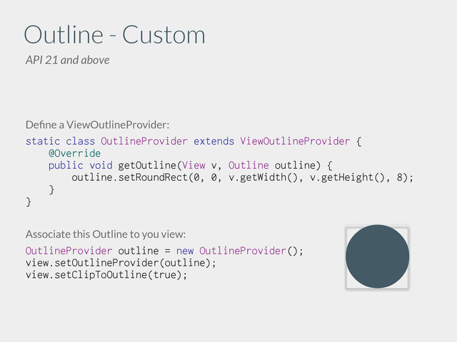 Deﬁne a ViewOutlineProvider:
static class OutlineProvider extends ViewOutlineProvider {
@Override
public void getOutline(View v, Outline outline) {
outline.setRoundRect(0, 0, v.getWidth(), v.getHeight(), 8);
}
}
!
!
Associate this Outline to you view:
OutlineProvider outline = new OutlineProvider();
view.setOutlineProvider(outline);
view.setClipToOutline(true);
Outline
API 21 and above
- Custom
