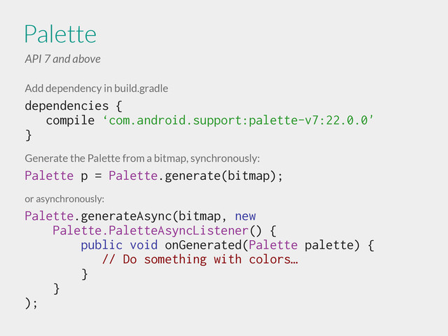 Add dependency in build.gradle
dependencies {
compile ‘com.android.support:palette-v7:22.0.0'
}
!
Generate the Palette from a bitmap, synchronously:
Palette p = Palette.generate(bitmap); 
or asynchronously:
Palette.generateAsync(bitmap, new
Palette.PaletteAsyncListener() {
public void onGenerated(Palette palette) {
// Do something with colors…
}
}
);
Palette
API 7 and above
