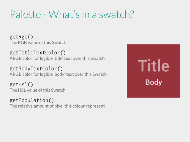 getRgb()
The RGB value of this Swatch
getTitleTextColor()
ARGB color for legible ‘title’ text over this Swatch
getBodyTextColor()
ARGB color for legible ‘body’ text over this Swatch
getHsl()
The HSL value of this Swatch
getPopulation()
The relative amount of pixel this colour represent
Palette - What’s in a swatch?
