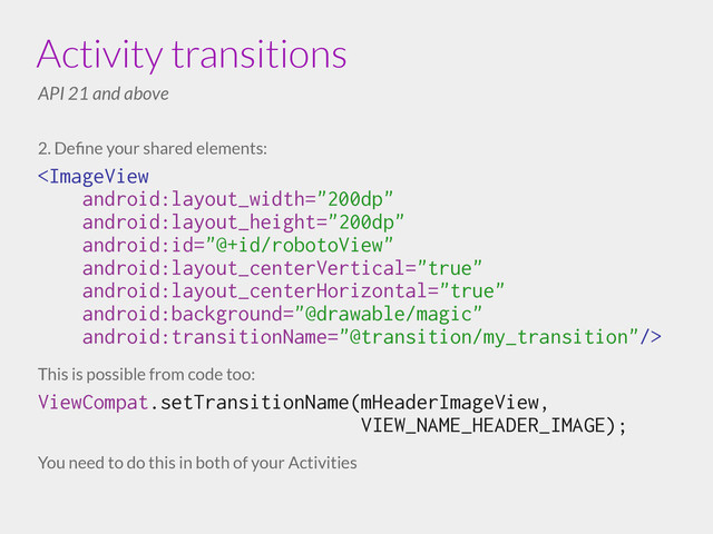 2. Deﬁne your shared elements:

!
This is possible from code too:
ViewCompat.setTransitionName(mHeaderImageView,
VIEW_NAME_HEADER_IMAGE);
!
You need to do this in both of your Activities
Activity transitions
API 21 and above
