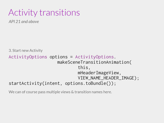 3. Start new Activity
ActivityOptions options = ActivityOptions.
makeSceneTransitionAnimation(
this,
mHeaderImageView,
VIEW_NAME_HEADER_IMAGE); 
startActivity(intent, options.toBundle());
!
We can of course pass multiple views & transition names here.
Activity transitions
API 21 and above
