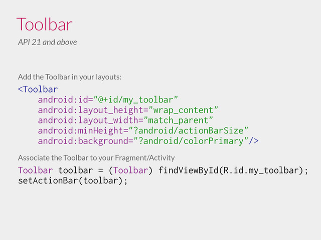 Add the Toolbar in your layouts:

!
Associate the Toolbar to your Fragment/Activity
Toolbar toolbar = (Toolbar) findViewById(R.id.my_toolbar);
setActionBar(toolbar);
Toolbar
API 21 and above
