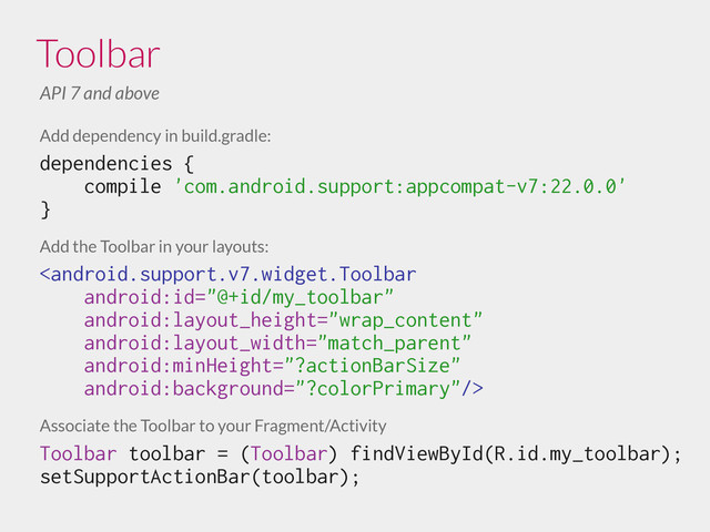 Toolbar
API 7 and above
Add dependency in build.gradle:
dependencies {
compile 'com.android.support:appcompat-v7:22.0.0'
}
!
Add the Toolbar in your layouts:

!
Associate the Toolbar to your Fragment/Activity
Toolbar toolbar = (Toolbar) findViewById(R.id.my_toolbar);
setSupportActionBar(toolbar);
