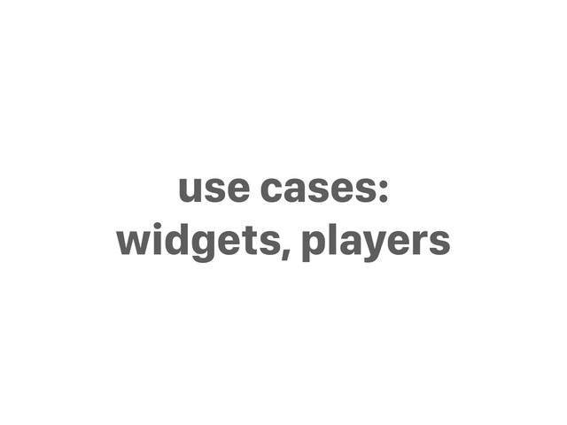use cases:
widgets, players

