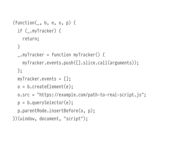 (function(_, b, e, o, p) {
if (_.myTracker) {
return;
}
_.myTracker = function myTracker() {
myTracker.events.push([].slice.call(arguments));
};
myTracker.events = [];
o = b.createElement(e);
o.src = "https:///example.com/path-to-real-script.js";
p = b.querySelector(e);
p.parentNode.insertBefore(o, p);
})(window, document, "script");
