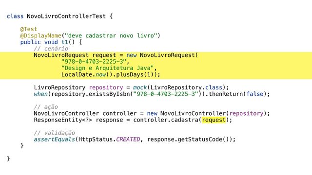 class NovoLivroControllerTest {


@Test


@DisplayName("deve cadastrar novo livro")


public void t1() {


// cenário


NovoLivroRequest request = new NovoLivroRequest(


"978-0-4703-2225-3",


“Design e Arquitetura Java",


LocalDate.now().plusDays(1));


LivroRepository repository = mock(LivroRepository.class);


when(repository.existsByIsbn("978-0-4703-2225-3")).thenReturn(false);


// ação


NovoLivroController controller = new NovoLivroController(repository);


ResponseEntity> response = controller.cadastra(request);


// validação


assertEquals(HttpStatus.CREATED, response.getStatusCode());


}


}
