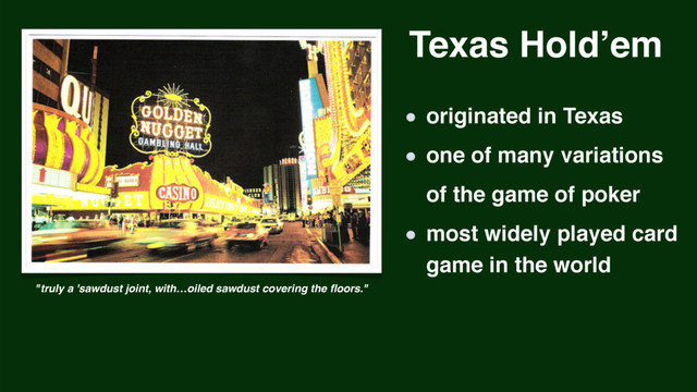 Texas Hold’em
"truly a 'sawdust joint, with…oiled sawdust covering the ﬂoors."
originated in Texas
one of many variations 
of the game of poker
most widely played card 
game in the world
