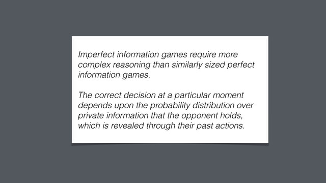  
Imperfect information games require more
complex reasoning than similarly sized perfect
information games.
The correct decision at a particular moment
depends upon the probability distribution over
private information that the opponent holds,
which is revealed through their past actions. 
