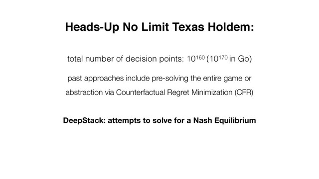 Heads-Up No Limit Texas Holdem:
total number of decision points: 10160 (10170 in Go)
past approaches include pre-solving the entire game or
abstraction via Counterfactual Regret Minimization (CFR)
DeepStack: attempts to solve for a Nash Equilibrium

