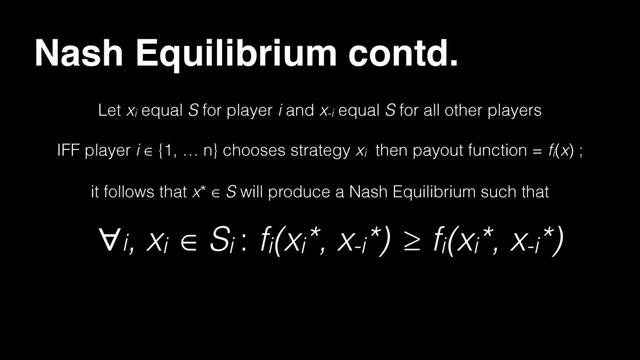 Nash Equilibrium contd.
Let xi equal S for player i and x-i equal S for all other players
IFF player i ∈ {1, … n} chooses strategy xi then payout function = fi(x) ;
it follows that x* ∈ S will produce a Nash Equilibrium such that
∀i, xi ∈ Si : fi(xi*, x-i*) ≥ fi(xi*, x-i*)

