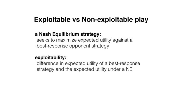 Exploitable vs Non-exploitable play
a Nash Equilibrium strategy:
seeks to maximize expected utility against a 
best-response opponent strategy
exploitability:
difference in expected utility of a best-response
strategy and the expected utility under a NE
