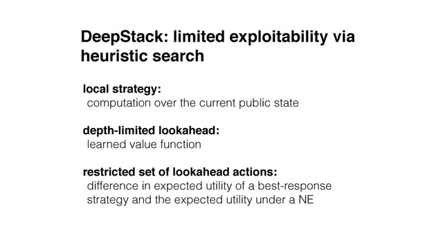 DeepStack: limited exploitability via 
heuristic search
local strategy:
computation over the current public state
depth-limited lookahead:
learned value function
restricted set of lookahead actions:
difference in expected utility of a best-response
strategy and the expected utility under a NE
