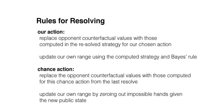 Rules for Resolving
our action:
replace opponent counterfactual values with those
computed in the re-solved strategy for our chosen action
update our own range using the computed strategy and Bayes’ rule
chance action:
replace the opponent counterfactual values with those computed
for this chance action from the last resolve
update our own range by zeroing out impossible hands given
the new public state

