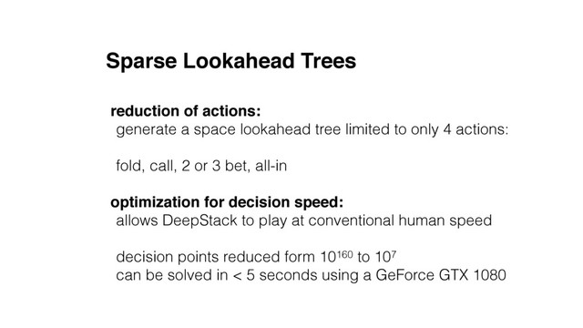 Sparse Lookahead Trees
reduction of actions:
generate a space lookahead tree limited to only 4 actions:
fold, call, 2 or 3 bet, all-in
optimization for decision speed:
allows DeepStack to play at conventional human speed
decision points reduced form 10160 to 107
can be solved in < 5 seconds using a GeForce GTX 1080
