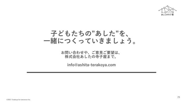 ©2021 Terakoya for tomorrow Inc.
29
子どもたちの”あした”を、
一緒につくっていきましょう。
お問い合わせや、ご意見ご要望は、
株式会社あしたの寺子屋まで。
info@ashita-terakoya.com
