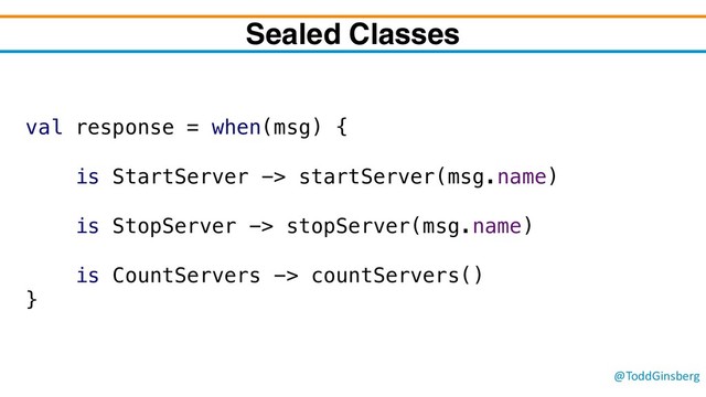 @ToddGinsberg
Sealed Classes
val response = when(msg) {
is StartServer -> startServer(msg.name)
is StopServer -> stopServer(msg.name)
is CountServers -> countServers()
}
