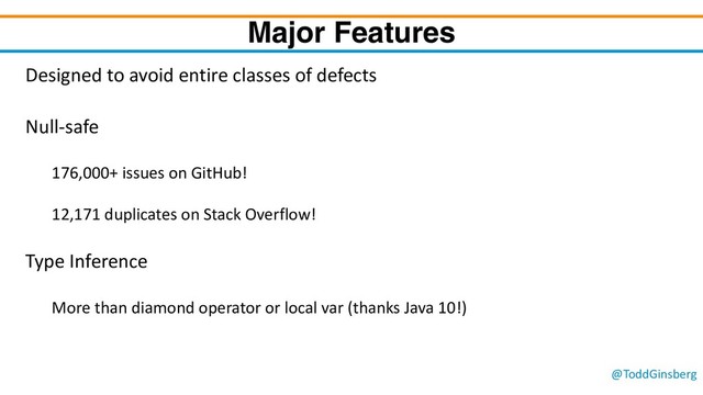 @ToddGinsberg
Major Features
Designed to avoid entire classes of defects
Null-safe
176,000+ issues on GitHub!
12,171 duplicates on Stack Overflow!
Type Inference
More than diamond operator or local var (thanks Java 10!)
