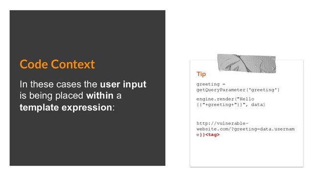 Code Context
In these cases the user input
is being placed within a
template expression:
Tip
greeting =
getQueryParameter('greeting')
engine.render("Hello
{{"+greeting+"}}", data)
http://vulnerable-
website.com/?greeting=data.usernam
e}}
