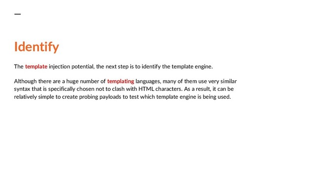 Identify
The template injection potential, the next step is to identify the template engine.
Although there are a huge number of templating languages, many of them use very similar
syntax that is specifically chosen not to clash with HTML characters. As a result, it can be
relatively simple to create probing payloads to test which template engine is being used.
