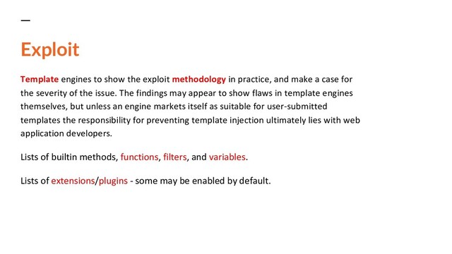 Exploit
Template engines to show the exploit methodology in practice, and make a case for
the severity of the issue. The findings may appear to show flaws in template engines
themselves, but unless an engine markets itself as suitable for user-submitted
templates the responsibility for preventing template injection ultimately lies with web
application developers.
Lists of builtin methods, functions, filters, and variables.
Lists of extensions/plugins - some may be enabled by default.
