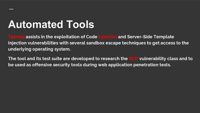 Automated Tools
Tplmap assists in the exploitation of Code Injection and Server-Side Template
Injection vulnerabilities with several sandbox escape techniques to get access to the
underlying operating system.
The tool and its test suite are developed to research the SSTI vulnerability class and to
be used as offensive security tools during web application penetration tests.
