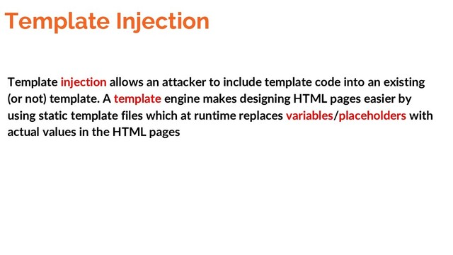 Template Injection
Template injection allows an attacker to include template code into an existing
(or not) template. A template engine makes designing HTML pages easier by
using static template files which at runtime replaces variables/placeholders with
actual values in the HTML pages
