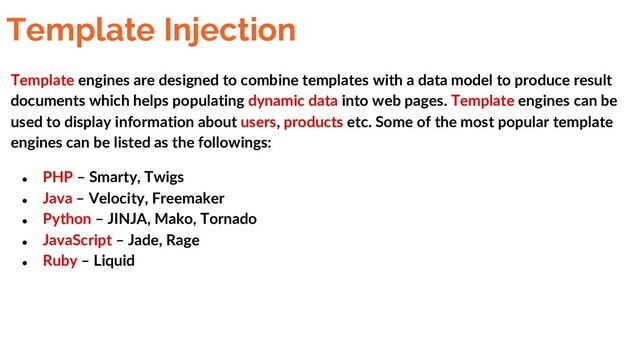 Template Injection
Template engines are designed to combine templates with a data model to produce result
documents which helps populating dynamic data into web pages. Template engines can be
used to display information about users, products etc. Some of the most popular template
engines can be listed as the followings:
● PHP – Smarty, Twigs
● Java – Velocity, Freemaker
● Python – JINJA, Mako, Tornado
● JavaScript – Jade, Rage
● Ruby – Liquid

