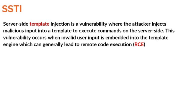 SSTI
Server-side template injection is a vulnerability where the attacker injects
malicious input into a template to execute commands on the server-side. This
vulnerability occurs when invalid user input is embedded into the template
engine which can generally lead to remote code execution (RCE)
