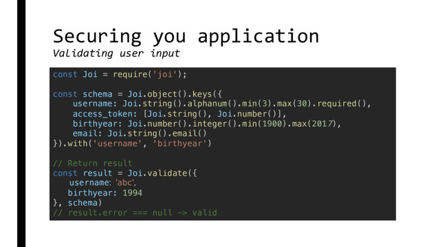 Securing you application
Validating user input
const Joi = require('joi');
const schema = Joi.object().keys({
username: Joi.string().alphanum().min(3).max(30).required(),
access_token: [Joi.string(), Joi.number()],
birthyear: Joi.number().integer().min(1900).max(2017),
email: Joi.string().email()
}).with('username', 'birthyear')
// Return result
const result = Joi.validate({
username: 'abc',
birthyear: 1994
}, schema)
// result.error === null -> valid

