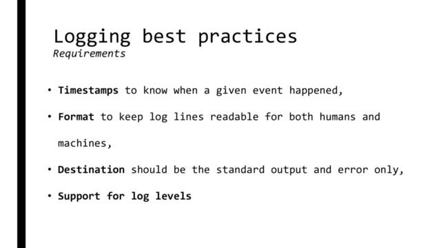 Logging best practices
Requirements
• Timestamps to know when a given event happened,
• Format to keep log lines readable for both humans and
machines,
• Destination should be the standard output and error only,
• Support for log levels
