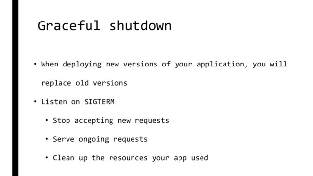 Graceful shutdown
• When deploying new versions of your application, you will
replace old versions
• Listen on SIGTERM
• Stop accepting new requests
• Serve ongoing requests
• Clean up the resources your app used
