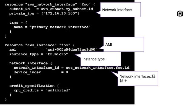 resource "aws_network_interface" "foo" {
subnet_id = aws_subnet.my_subnet.id
private_ips = ["172.16.10.100"]
tags = {
Name = "primary_network_interface"
}
}
resource "aws_instance" "foo" {
ami = "ami-005e54dee72cc1d00"
instance_type = "t2.micro"
network_interface {
network_interface_id = aws_network_interface.foo.id
device_index = 0
}
credit_specification {
cpu_credits = "unlimited"
}
}
Network Interface
AMI
Instance type
Network interfaceと紐
付け
