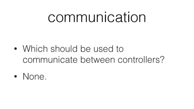 communication
• Which should be used to
communicate between controllers?
• None.
