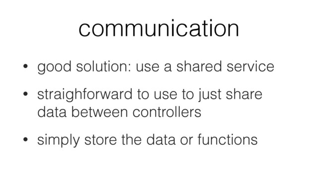 communication
• good solution: use a shared service
• straighforward to use to just share
data between controllers
• simply store the data or functions
