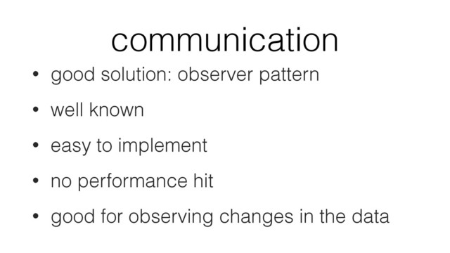 communication
• good solution: observer pattern
• well known
• easy to implement
• no performance hit
• good for observing changes in the data
