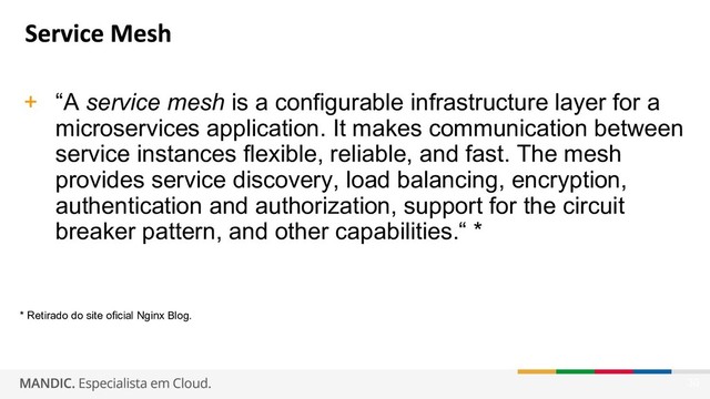 30
+ “A service mesh is a configurable infrastructure layer for a
microservices application. It makes communication between
service instances flexible, reliable, and fast. The mesh
provides service discovery, load balancing, encryption,
authentication and authorization, support for the circuit
breaker pattern, and other capabilities.“ *
* Retirado do site oficial Nginx Blog.
