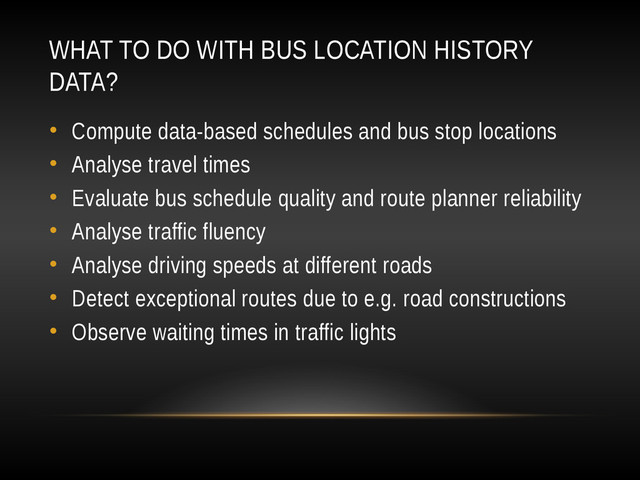 WHAT TO DO WITH BUS LOCATION HISTORY
DATA?
• Compute data-based schedules and bus stop locations
• Analyse travel times
• Evaluate bus schedule quality and route planner reliability
• Analyse traffic fluency
• Analyse driving speeds at different roads
• Detect exceptional routes due to e.g. road constructions
• Observe waiting times in traffic lights
