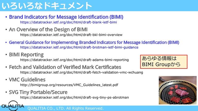 QUALITIA CO., LTD. All Rights Reserved.
いろいろなドキュメント
• Brand Indicators for Message Identification (BIMI)
https://datatracker.ietf.org/doc/html/draft-blank-ietf-bimi
• An Overview of the Design of BIMI
https://datatracker.ietf.org/doc/html/draft-bkl-bimi-overview
• General Guidance for Implementing Branded Indicators for Message Identification (BIMI)
https://datatracker.ietf.org/doc/html/draft-brotman-ietf-bimi-guidance
• BIMI Reporting
https://datatracker.ietf.org/doc/html/draft-adams-bimi-reporting
• Fetch and Validation of Verified Mark Certificates
https://datatracker.ietf.org/doc/html/draft-fetch-validation-vmc-wchuang
• VMC Guidelines
http://bimigroup.org/resources/VMC_Guidelines_latest.pdf
• SVG Tiny Portable/Secure
https://datatracker.ietf.org/doc/html/draft-svg-tiny-ps-abrotman
あらゆる情報は
BIMI Groupから
