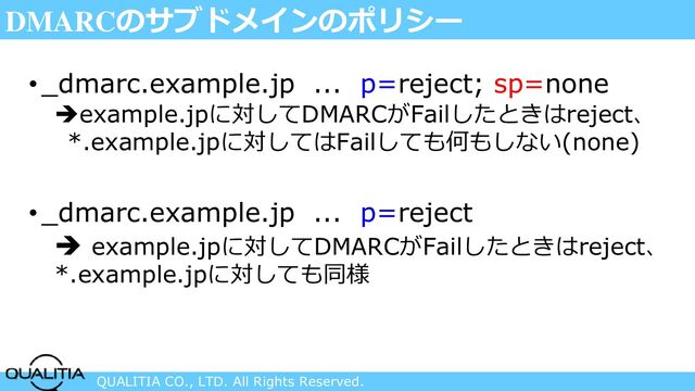 QUALITIA CO., LTD. All Rights Reserved.
DMARCのサブドメインのポリシー
•_dmarc.example.jp ... p=reject; sp=none
➔example.jpに対してDMARCがFailしたときはreject、
*.example.jpに対してはFailしても何もしない(none)
•_dmarc.example.jp ... p=reject
➔ example.jpに対してDMARCがFailしたときはreject、
*.example.jpに対しても同様
