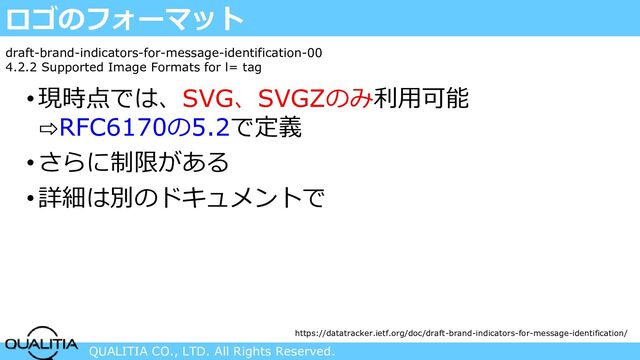 QUALITIA CO., LTD. All Rights Reserved.
ロゴのフォーマット
•現時点では、SVG、SVGZのみ利用可能
⇨RFC6170の5.2で定義
•さらに制限がある
•詳細は別のドキュメントで
draft-brand-indicators-for-message-identification-00
4.2.2 Supported Image Formats for l= tag
https://datatracker.ietf.org/doc/draft-brand-indicators-for-message-identification/
