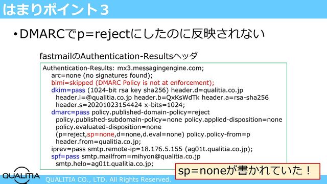 QUALITIA CO., LTD. All Rights Reserved.
はまりポイント３
•DMARCでp=rejectにしたのに反映されない
Authentication-Results: mx3.messagingengine.com;
arc=none (no signatures found);
bimi=skipped (DMARC Policy is not at enforcement);
dkim=pass (1024-bit rsa key sha256) header.d=qualitia.co.jp
header.i=@qualitia.co.jp header.b=QxKsWdTk header.a=rsa-sha256
header.s=20201023154424 x-bits=1024;
dmarc=pass policy.published-domain-policy=reject
policy.published-subdomain-policy=none policy.applied-disposition=none
policy.evaluated-disposition=none
(p=reject,sp=none,d=none,d.eval=none) policy.policy-from=p
header.from=qualitia.co.jp;
iprev=pass smtp.remote-ip=18.176.5.155 (ag01t.qualitia.co.jp);
spf=pass smtp.mailfrom=mihyon@qualitia.co.jp
smtp.helo=ag01t.qualitia.co.jp;
fastmailのAuthentication-Resultsヘッダ
sp=noneが書かれていた！
