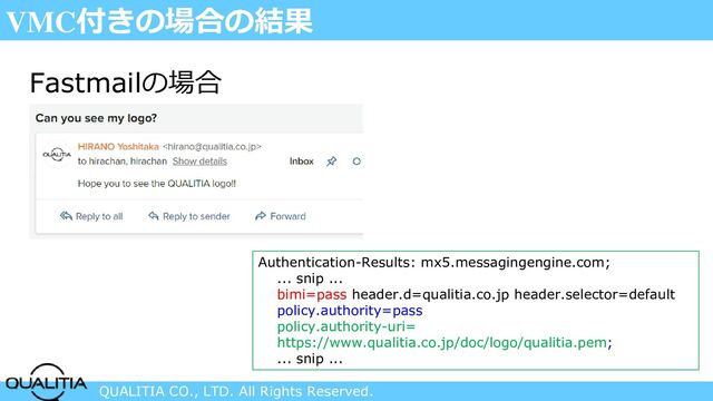 QUALITIA CO., LTD. All Rights Reserved.
VMC付きの場合の結果
Fastmailの場合
Authentication-Results: mx5.messagingengine.com;
... snip ...
bimi=pass header.d=qualitia.co.jp header.selector=default
policy.authority=pass
policy.authority-uri=
https://www.qualitia.co.jp/doc/logo/qualitia.pem;
... snip ...
