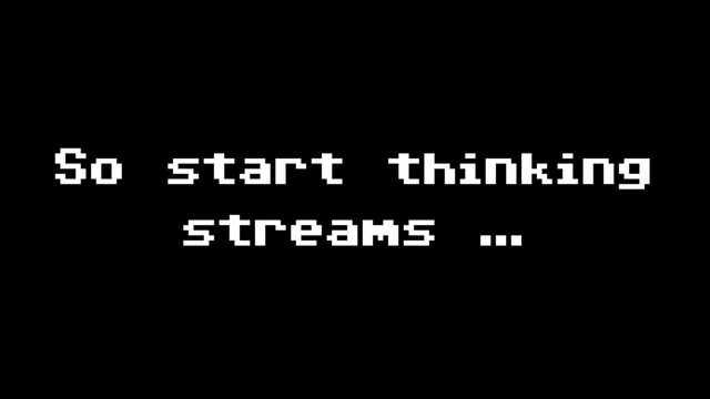 So start thinking
streams …
