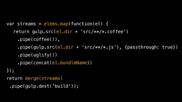 var streams = elems.map(function(el) {
return gulp.src(el.dir + ‘src/**/*.coffee’)
.pipe(coffee()),
.pipe(gulp.src(el.dir + ‘src/**/*.js’), {passthrough: true})
.pipe(uglify())
.pipe(concat(el.bundleName))
});
return merge(streams)
.pipe(gulp.dest('build'));
