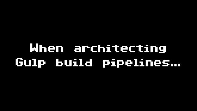 When architecting
Gulp build pipelines…
