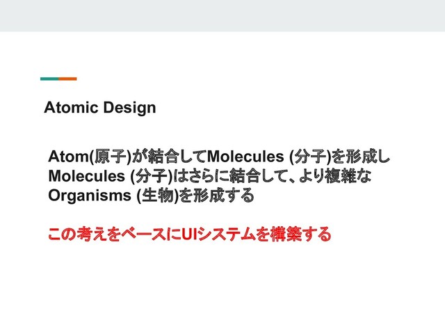 Atomic Design
Atom(原子)が結合してMolecules (分子)を形成し
Molecules (分子)はさらに結合して、より複雑な
Organisms (生物)を形成する
この考えをベースにUIシステムを構築する
